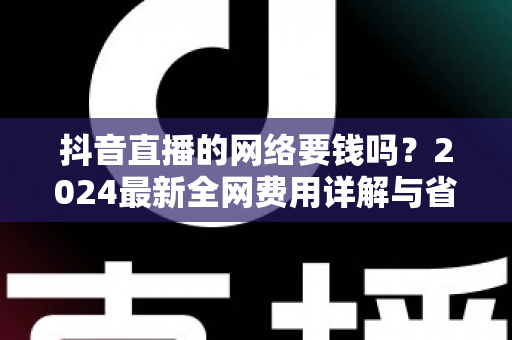 抖音直播的网络要钱吗？2024最新全网费用详解与省钱指南（新手必读）