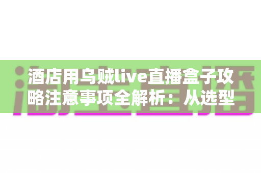 酒店用乌贼live直播盒子攻略注意事项全解析:从选型部署到合规运营的实战指南 酒店用乌贼live直播盒子攻略注意事项全解析:从选型部署到合规运营的实战指南