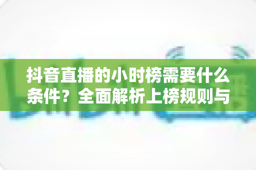 抖音直播的小时榜需要什么条件?全面解析上榜规则与实战攻略 抖音直播的小时榜需要什么条件?全面解析上榜规则与实战攻略