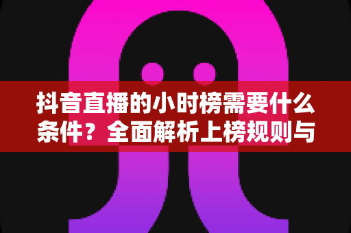 抖音直播的小时榜需要什么条件?全面解析上榜规则与实战攻略 抖音直播的小时榜需要什么条件?全面解析上榜规则与实战攻略