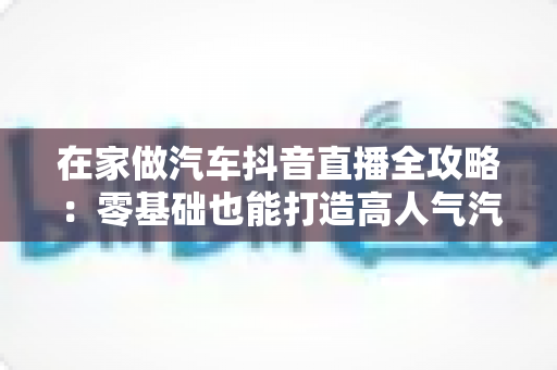 在家做汽车抖音直播全攻略：零基础也能打造高人气汽车直播间的实战指南
