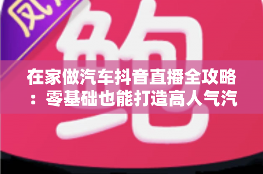 在家做汽车抖音直播全攻略：零基础也能打造高人气汽车直播间的实战指南