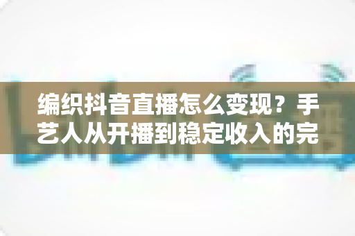 编织抖音直播怎么变现？手艺人从开播到稳定收入的完整变现指南