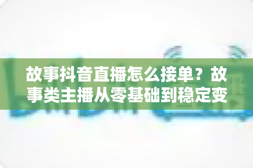 故事抖音直播怎么接单?故事类主播从零基础到稳定变现的完整接单指南 故事抖音直播怎么接单?故事类主播从零基础到稳定变现的完整接单指南