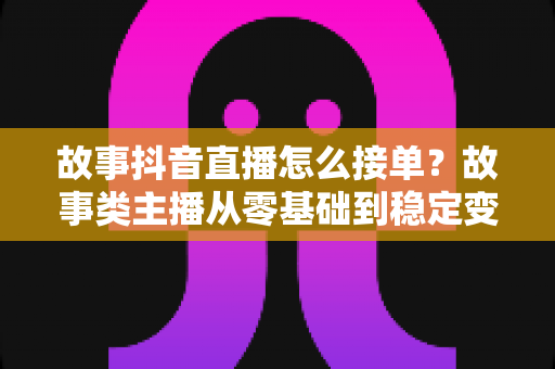 故事抖音直播怎么接单?故事类主播从零基础到稳定变现的完整接单指南 故事抖音直播怎么接单?故事类主播从零基础到稳定变现的完整接单指南