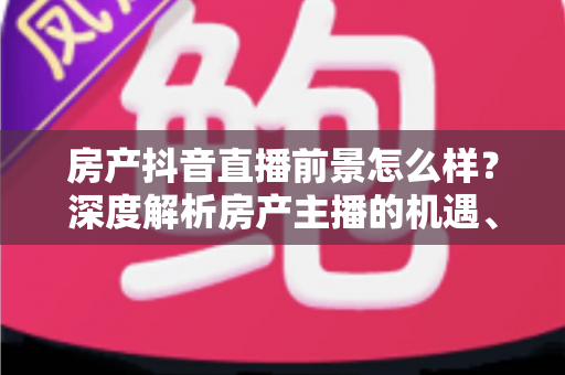 房产抖音直播前景怎么样？深度解析房产主播的机遇、挑战与变现路径