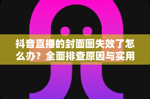 抖音直播的封面图失效了怎么办？全面排查原因与实用解决方案，快速恢复直播间曝光流量