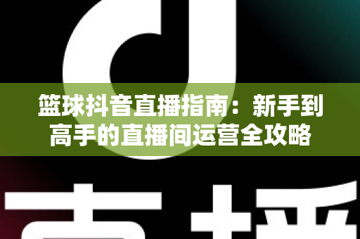 篮球抖音直播指南：新手到高手的直播间运营全攻略