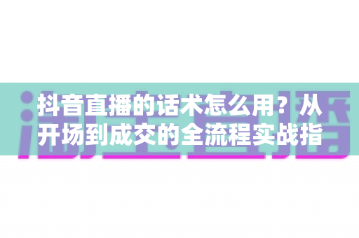 抖音直播的话术怎么用?从开场到成交的全流程实战指南,新手主播必看 抖音直播的话术怎么用?从开场到成交的全流程实战指南,新手主播必看