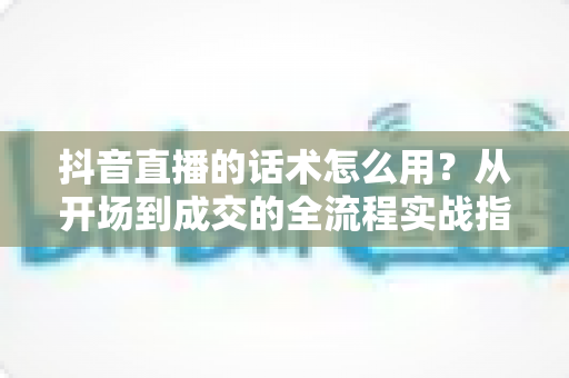 抖音直播的话术怎么用？从开场到成交的全流程实战指南，新手主播必看