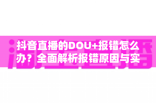 抖音直播的DOU+报错怎么办?全面解析报错原因与实用解决方案 抖音直播的DOU+报错怎么办?全面解析报错原因与实用解决方案