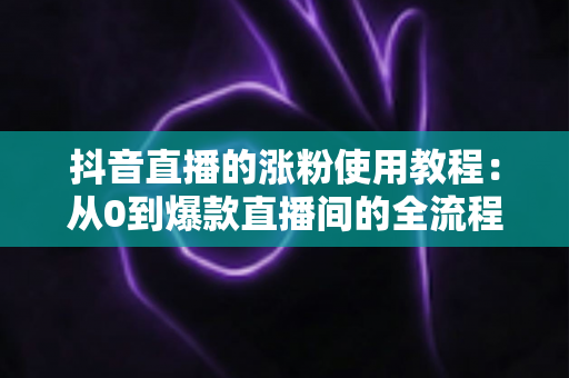 抖音直播的涨粉使用教程：从0到爆款直播间的全流程实战指南