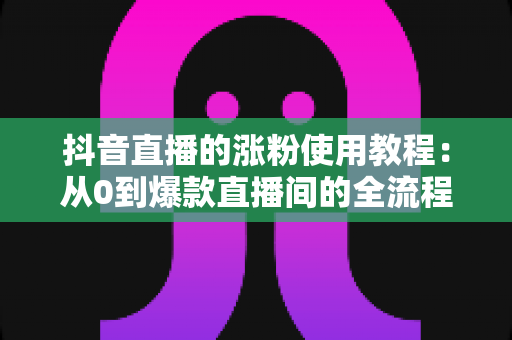 抖音直播的涨粉使用教程：从0到爆款直播间的全流程实战指南