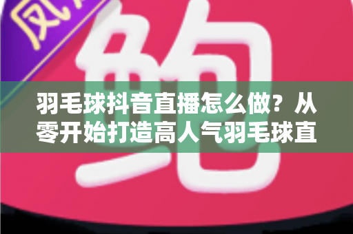 羽毛球抖音直播怎么做？从零开始打造高人气羽毛球直播间的完整指南