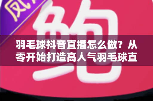 羽毛球抖音直播怎么做？从零开始打造高人气羽毛球直播间的完整指南