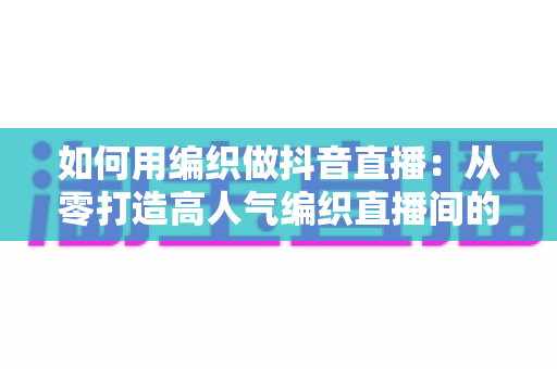 如何用编织做抖音直播:从零打造高人气编织直播间的全流程实战指南 如何用编织做抖音直播:从零打造高人气编织直播间的全流程实战指南