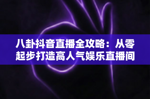 八卦抖音直播全攻略:从零起步打造高人气娱乐直播间的实战秘籍 八卦抖音直播全攻略:从零起步打造高人气娱乐直播间的实战秘籍
