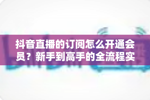 抖音直播的订阅怎么开通会员？新手到高手的全流程实操指南与权益详解