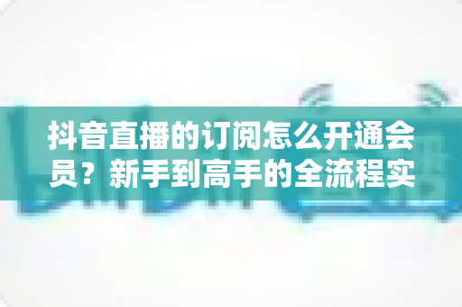 抖音直播的订阅怎么开通会员？新手到高手的全流程实操指南与权益详解