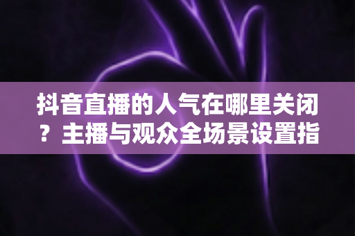 抖音直播的人气在哪里关闭？主播与观众全场景设置指南，一篇搞定人气隐藏方法