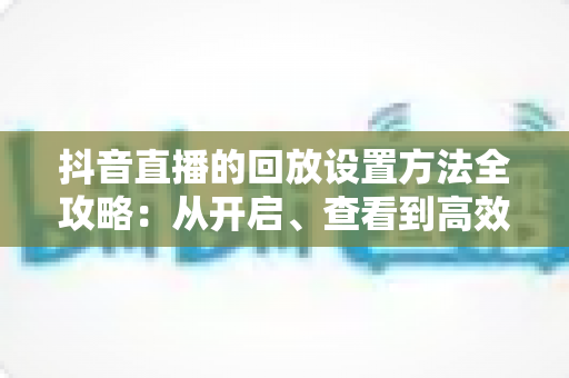 抖音直播的回放设置方法全攻略:从开启、查看到高效管理,一文讲透直播回放技巧 抖音直播的回放设置方法全攻略:从开启、查看到高效管理,一文讲透直播回放技巧
