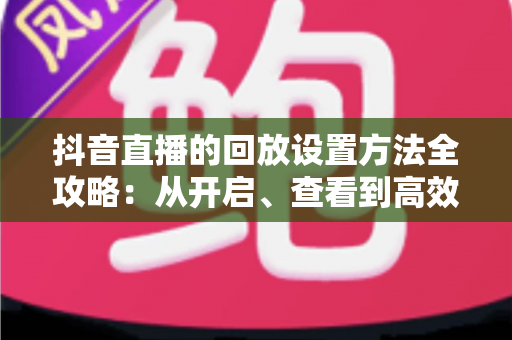 抖音直播的回放设置方法全攻略:从开启、查看到高效管理,一文讲透直播回放技巧 抖音直播的回放设置方法全攻略:从开启、查看到高效管理,一文讲透直播回放技巧