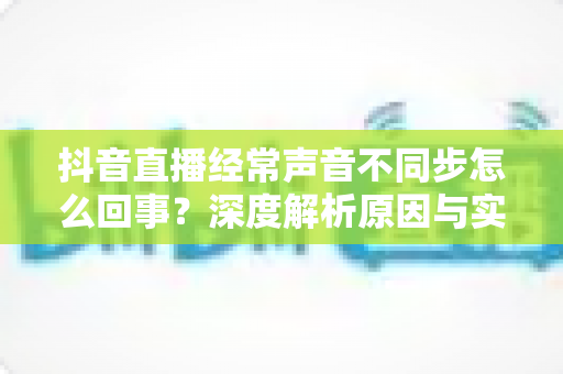 抖音直播经常声音不同步怎么回事？深度解析原因与实用解决方案全攻略