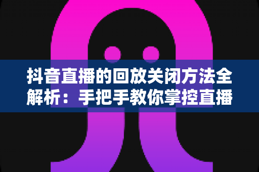 抖音直播的回放关闭方法全解析：手把手教你掌控直播回放设置，轻松保护个人隐私