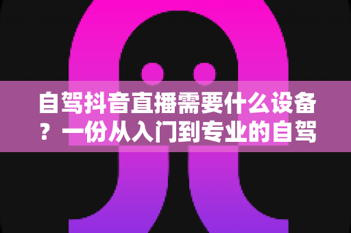 自驾抖音直播需要什么设备？一份从入门到专业的自驾游直播装备全攻略