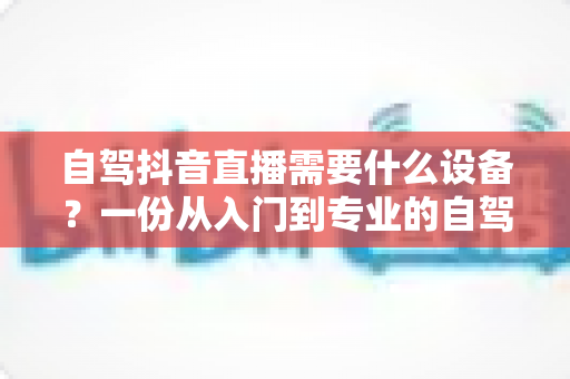 自驾抖音直播需要什么设备？一份从入门到专业的自驾游直播装备全攻略
