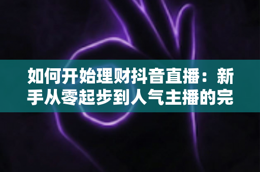 如何开始理财抖音直播:新手从零起步到人气主播的完整实战指南 如何开始理财抖音直播:新手从零起步到人气主播的完整实战指南