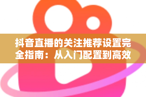 抖音直播的关注推荐设置完全指南：从入门配置到高效涨粉的实用技巧全解析