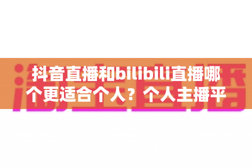 抖音直播和bilibili直播哪个更适合个人?个人主播平台选择深度解析与实用指南 抖音直播和bilibili直播哪个更适合个人?个人主播平台选择深度解析与实用指南