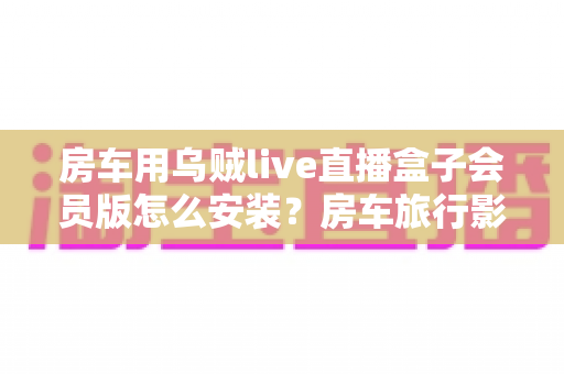 房车用乌贼live直播盒子会员版怎么安装?房车旅行影音娱乐设备安装激活一站式全攻略 房车用乌贼live直播盒子会员版怎么安装?房车旅行影音娱乐设备安装激活一站式全攻略