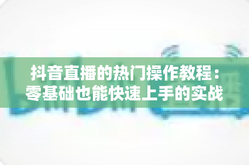 抖音直播的热门操作教程:零基础也能快速上手的实战运营指南 抖音直播的热门操作教程:零基础也能快速上手的实战运营指南