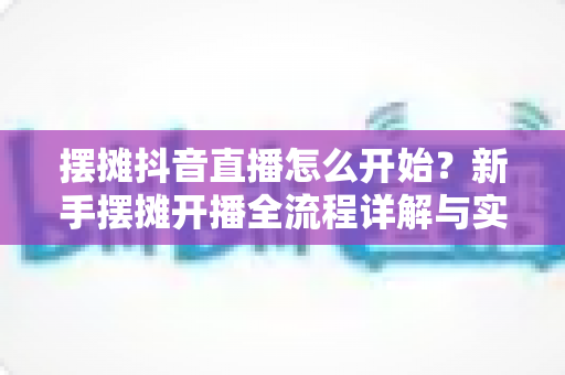 摆摊抖音直播怎么开始?新手摆摊开播全流程详解与实操攻略 摆摊抖音直播怎么开始?新手摆摊开播全流程详解与实操攻略