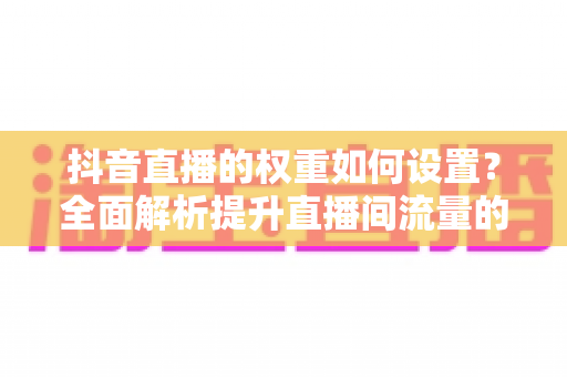 抖音直播的权重如何设置?全面解析提升直播间流量的核心方法与实战技巧 抖音直播的权重如何设置?全面解析提升直播间流量的核心方法与实战技巧