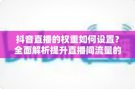 抖音直播的权重如何设置?全面解析提升直播间流量的核心方法与实战技巧 抖音直播的权重如何设置?全面解析提升直播间流量的核心方法与实战技巧