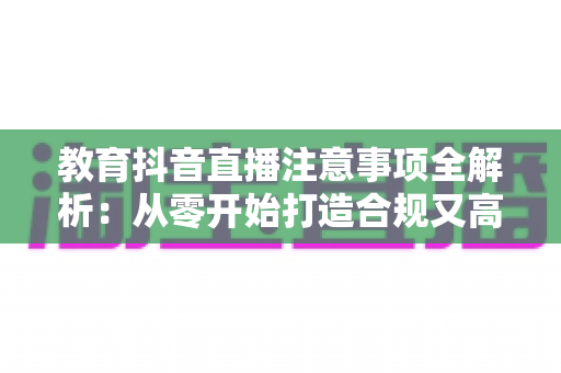 教育抖音直播注意事项全解析：从零开始打造合规又高人气的知识直播间