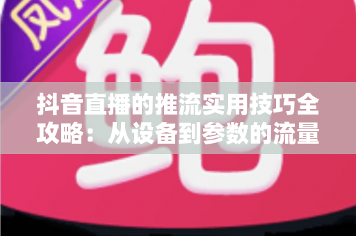 抖音直播的推流实用技巧全攻略:从设备到参数的流量进阶指南 抖音直播的推流实用技巧全攻略:从设备到参数的流量进阶指南