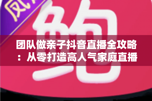 团队做亲子抖音直播全攻略：从零打造高人气家庭直播间的实战指南
