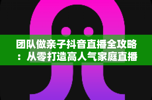 团队做亲子抖音直播全攻略：从零打造高人气家庭直播间的实战指南