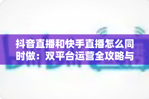 抖音直播和快手直播怎么同时做：双平台运营全攻略与实战指南