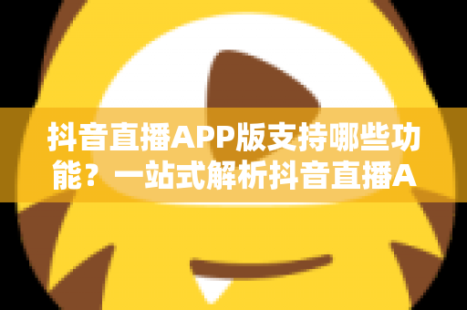抖音直播APP版支持哪些功能?一站式解析抖音直播APP核心功能与实用指南 抖音直播APP版支持哪些功能?一站式解析抖音直播APP核心功能与实用指南