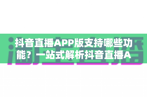抖音直播APP版支持哪些功能?一站式解析抖音直播APP核心功能与实用指南 抖音直播APP版支持哪些功能?一站式解析抖音直播APP核心功能与实用指南