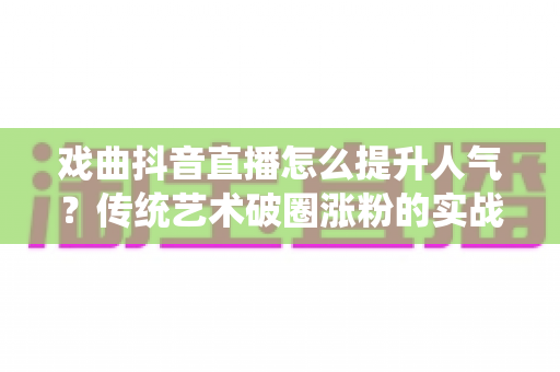 戏曲抖音直播怎么提升人气?传统艺术破圈涨粉的实战全攻略 戏曲抖音直播怎么提升人气?传统艺术破圈涨粉的实战全攻略