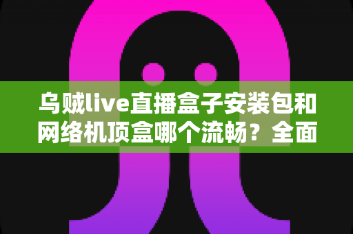 乌贼live直播盒子安装包和网络机顶盒哪个流畅？全面对比解析助你选出最佳观影方案