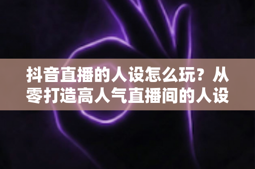 抖音直播的人设怎么玩？从零打造高人气直播间的人设运营全攻略