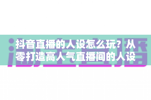抖音直播的人设怎么玩？从零打造高人气直播间的人设运营全攻略