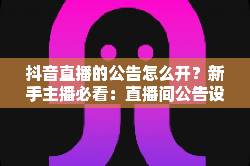 抖音直播的公告怎么开？新手主播必看：直播间公告设置全流程详解与实用技巧